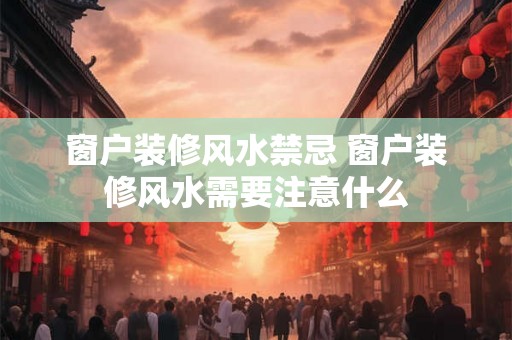 窗户装修风水禁忌 窗户装修风水需要注意什么 窗户装修风水禁忌 窗户装修风水需要注意什么