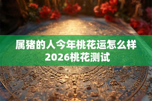 属猪的人今年桃花运怎么样 2026桃花测试
