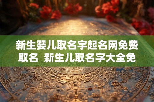 新生婴儿取名字起名网免费取名  新生儿取名字大全免费2026年