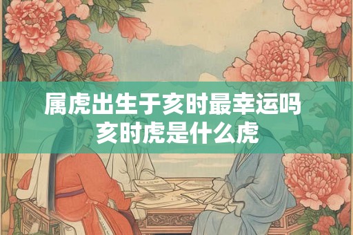 属虎出生于亥时最幸运吗 亥时虎是什么虎