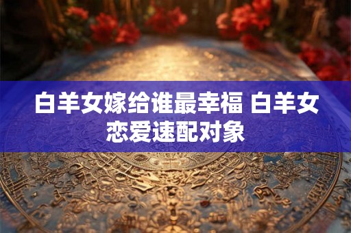 白羊女嫁给谁最幸福 白羊女恋爱速配对象 白羊女嫁给谁最幸福 白羊女恋爱速配对象