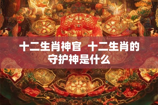 十二生肖神官  十二生肖的守护神是什么