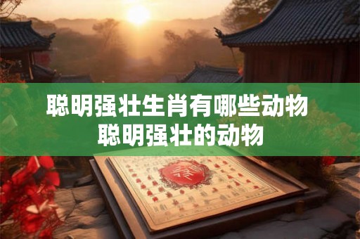 聪明强壮生肖有哪些动物 聪明强壮的动物