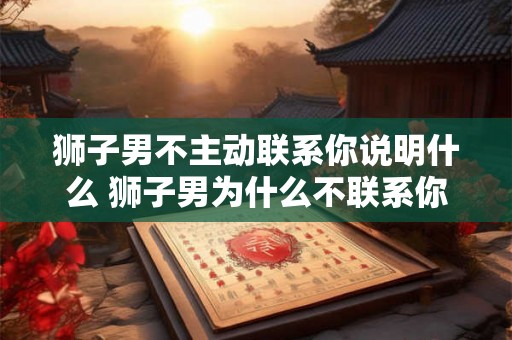狮子男不主动联系你说明什么 狮子男为什么不联系你