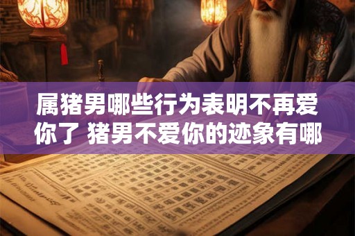 属猪男哪些行为表明不再爱你了 猪男不爱你的迹象有哪些 属猪男哪些行为表明不再爱你了 猪男不爱你的迹象有哪些