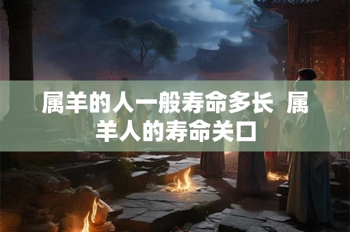 属羊的人一般寿命多长 属羊人的寿命关口 属羊的人一般寿命多长 属羊人的寿命关口