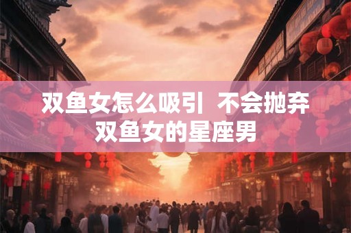 双鱼女怎么吸引  不会抛弃双鱼女的星座男