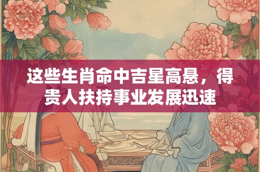 这些生肖命中吉星高悬，得贵人扶持事业发展迅速