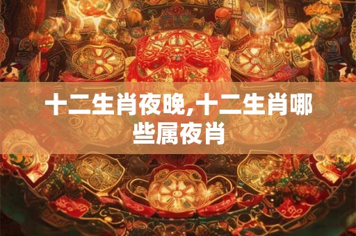 十二生肖夜晚,十二生肖哪些属夜肖 十二生肖夜晚,十二生肖哪些属夜肖
