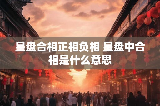 星盘合相正相负相 星盘中合相是什么意思