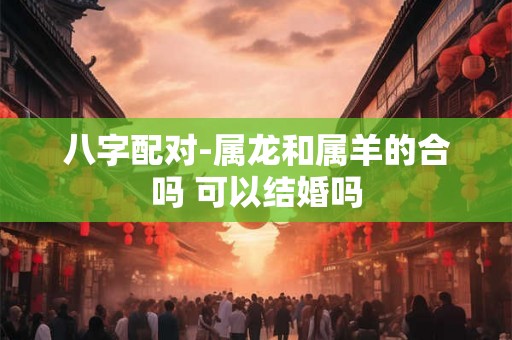 八字配对-属龙和属羊的合吗 可以结婚吗