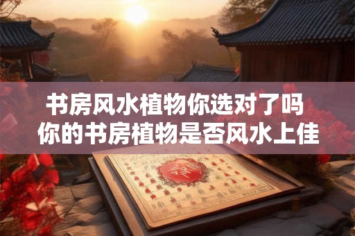 书房风水植物你选对了吗 你的书房植物是否风水上佳