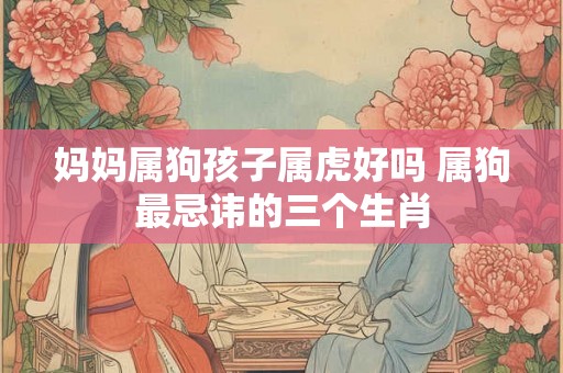 妈妈属狗孩子属虎好吗 属狗最忌讳的三个生肖