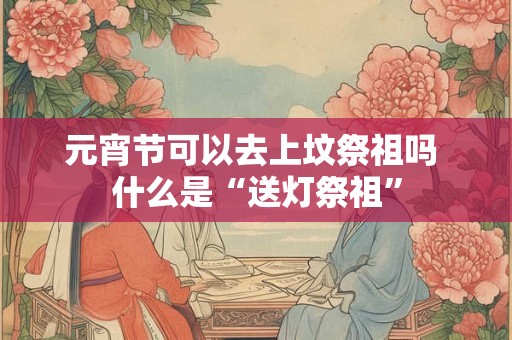 元宵节可以去上坟祭祖吗 什么是“送灯祭祖”
