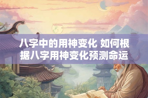 八字中的用神变化 如何根据八字用神变化预测命运