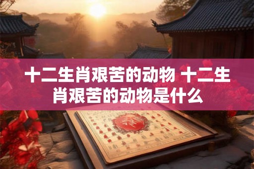 十二生肖艰苦的动物 十二生肖艰苦的动物是什么