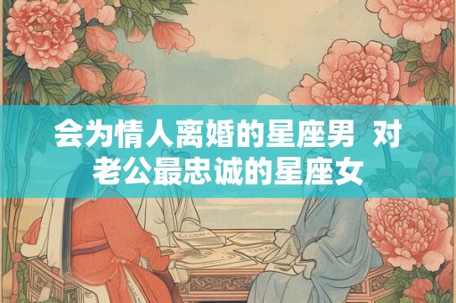 会为情人离婚的星座男  对老公最忠诚的星座女