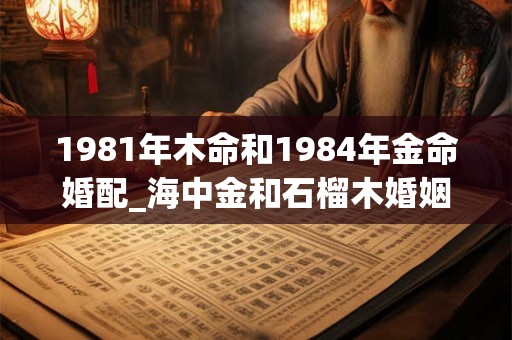 1981年木命和1984年金命婚配_海中金和石榴木婚姻