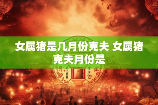 女属猪是几月份克夫 女属猪克夫月份是