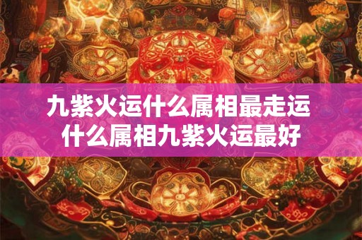 九紫火运什么属相最走运 什么属相九紫火运最好