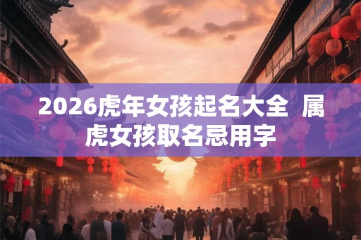 2026虎年女孩起名大全  属虎女孩取名忌用字