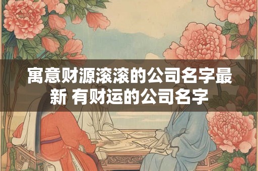寓意财源滚滚的公司名字最新 有财运的公司名字 寓意财源滚滚的公司名字最新 有财运的公司名字