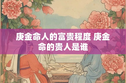 庚金命人的富贵程度 庚金命的贵人是谁 庚金命人的富贵程度 庚金命的贵人是谁
