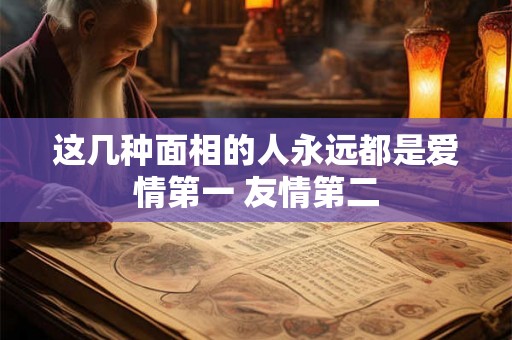 这几种面相的人永远都是爱情第一 友情第二