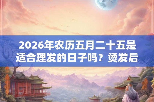 2026年农历五月二十五是适合理发的日子吗？烫发后脱发怎么办