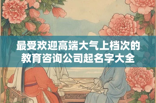 最受欢迎高端大气上档次的教育咨询公司起名字大全 最受欢迎高端大气上档次的教育咨询公司起名字大全