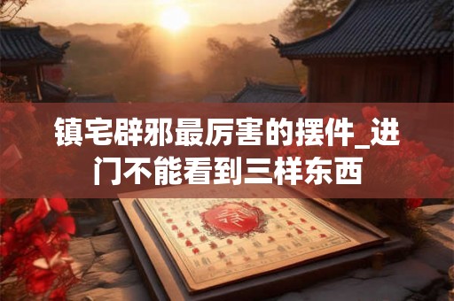 镇宅辟邪最厉害的摆件_进门不能看到三样东西