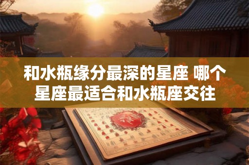 和水瓶缘分最深的星座 哪个星座最适合和水瓶座交往