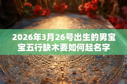 2026年3月26号出生的男宝宝五行缺木要如何起名字