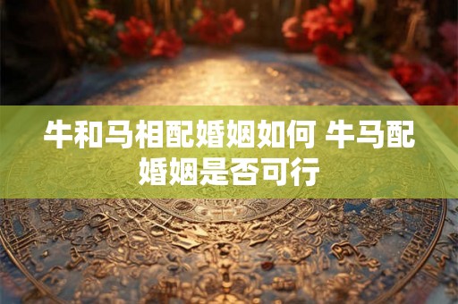 牛和马相配婚姻如何 牛马配婚姻是否可行