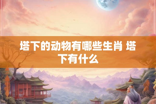 塔下的动物有哪些生肖 塔下有什么 塔下的动物有哪些生肖 塔下有什么