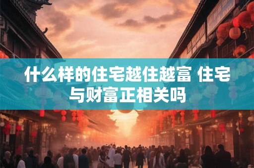 什么样的住宅越住越富 住宅与财富正相关吗 什么样的住宅越住越富 住宅与财富正相关吗