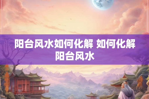 阳台风水如何化解 如何化解阳台风水