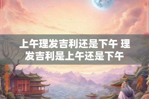 上午理发吉利还是下午 理发吉利是上午还是下午