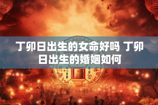 丁卯日出生的女命好吗 丁卯日出生的婚姻如何