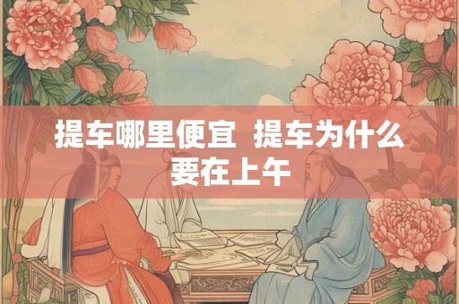 提车哪里便宜  提车为什么要在上午