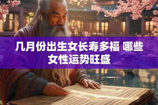 几月份出生女长寿多福 哪些女性运势旺盛 几月份出生女长寿多福 哪些女性运势旺盛