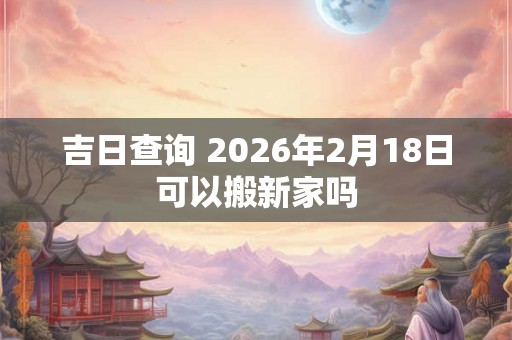 吉日查询 2026年2月18日可以搬新家吗 吉日查询 2026年2月18日可以搬新家吗