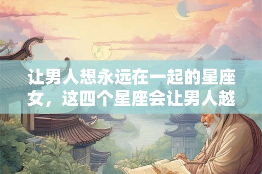 让男人想永远在一起的星座女，这四个星座会让男人越爱越有瘾