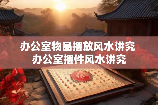 办公室物品摆放风水讲究 办公室摆件风水讲究 办公室物品摆放风水讲究 办公室摆件风水讲究
