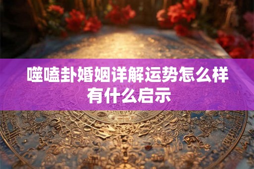 噬嗑卦婚姻详解运势怎么样 有什么启示