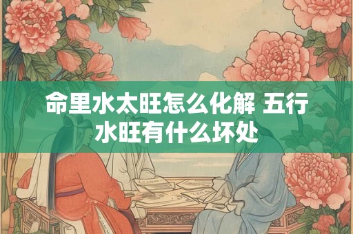 命里水太旺怎么化解 五行水旺有什么坏处