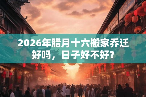 2026年腊月十六搬家乔迁好吗，日子好不好？