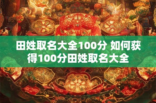田姓取名大全100分 如何获得100分田姓取名大全 田姓取名大全100分 如何获得100分田姓取名大全