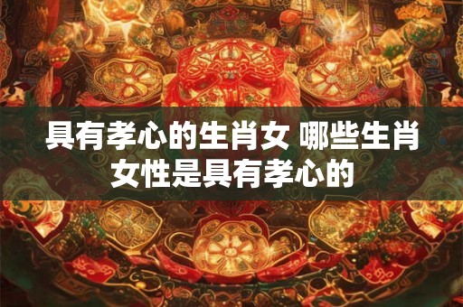 具有孝心的生肖女 哪些生肖女性是具有孝心的