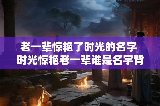 老一辈惊艳了时光的名字 时光惊艳老一辈谁是名字背后的故事